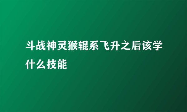 斗战神灵猴辊系飞升之后该学什么技能