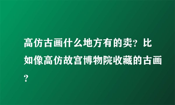 高仿古画什么地方有的卖?比如像高仿故宫博物院收藏的古画?