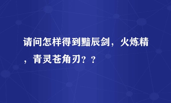 请问怎样得到黯辰剑,火炼精,青灵苍角刃??