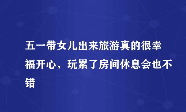五一带女儿出来旅游真的很幸福开心,玩累了房间休息会也不错