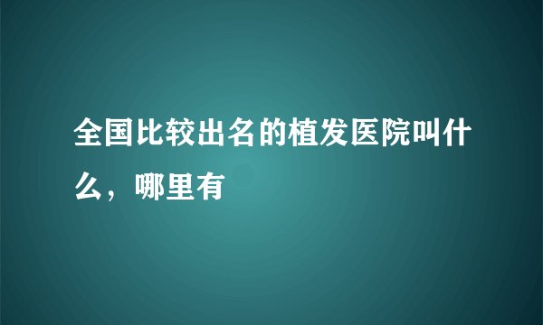 全国比较出名的植发医院叫什么，哪里有