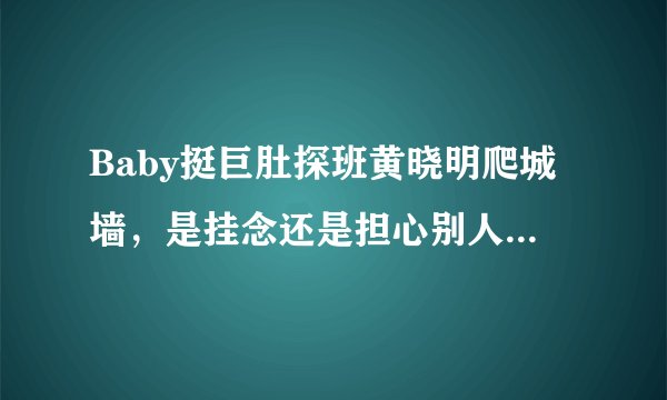 Baby挺巨肚探班黄晓明爬城墙，是挂念还是担心别人趁虚而入，baby对黄晓明真的不信任吗？