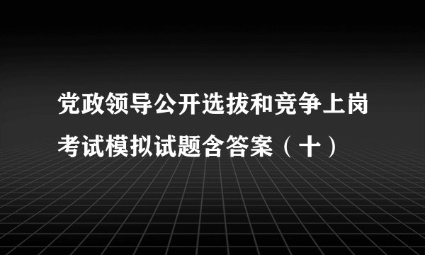 党政领导公开选拔和竞争上岗考试模拟试题含答案(十)