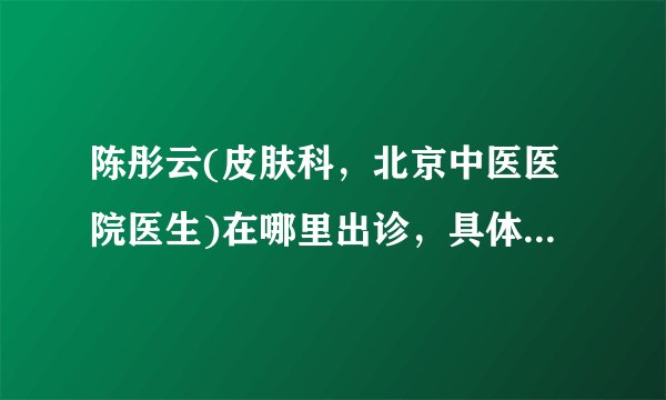 陈彤云(皮肤科,北京中医医院医生)在哪里出诊,具体出诊时间?