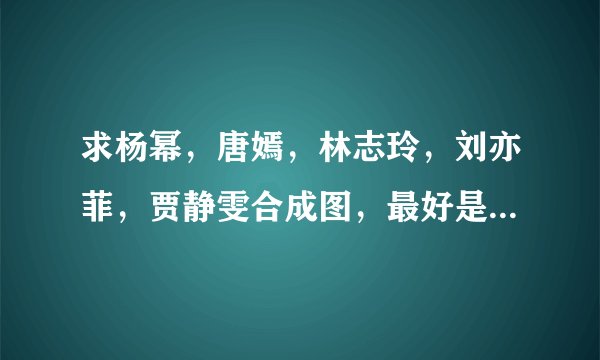 求杨幂，唐嫣，林志玲，刘亦菲，贾静雯合成图，最好是斗转星移的？
