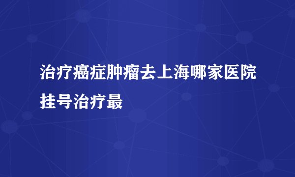治疗癌症肿瘤去上海哪家医院挂号治疗最