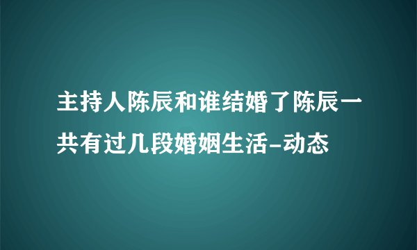 主持人陈辰和谁结婚了陈辰一共有过几段婚姻生活-动态