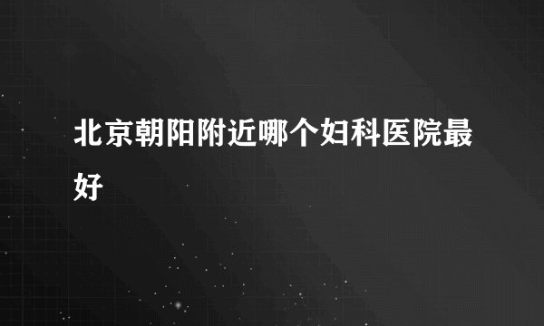 北京朝阳附近哪个妇科医院最好