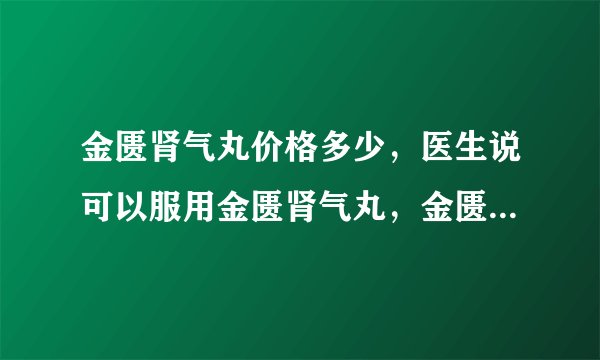 金匮肾气丸价格多少，医生说可以服用金匮肾气丸，金匮肾气丸价格多少。