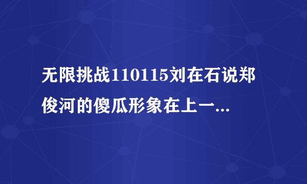无限挑战110115刘在石说郑俊河的傻瓜形象在上一期节目已经不存在了，上一期是指哪一期？