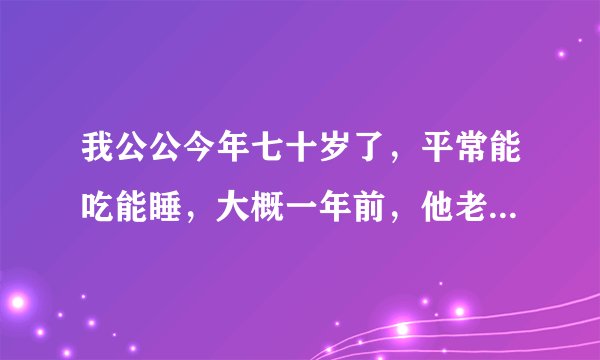 我公公今年七十岁了，平常能吃能睡，大概一年前，他老...