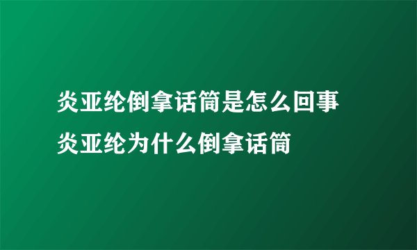 炎亚纶倒拿话筒是怎么回事 炎亚纶为什么倒拿话筒