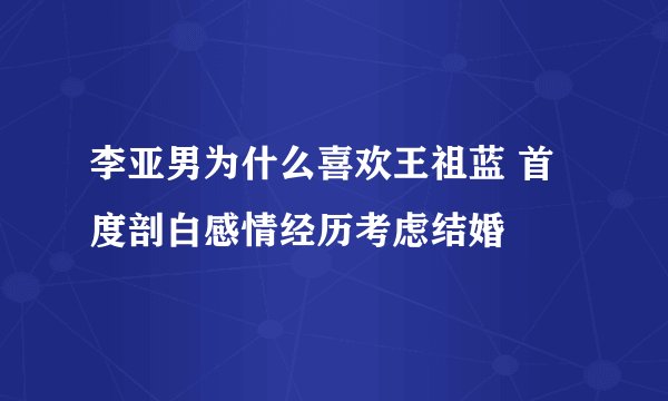 李亚男为什么喜欢王祖蓝 首度剖白感情经历考虑结婚