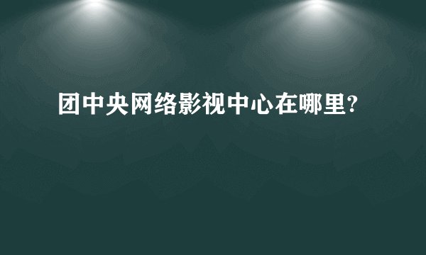 团中央网络影视中心在哪里?