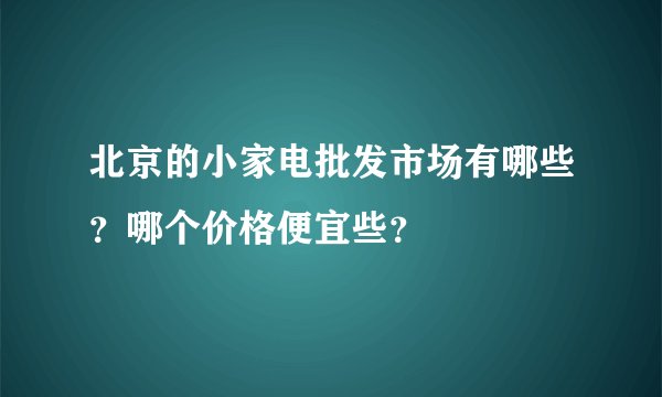 北京的小家电批发市场有哪些？哪个价格便宜些？