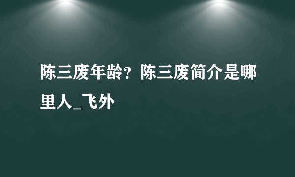 陈三废年龄？陈三废简介是哪里人_飞外