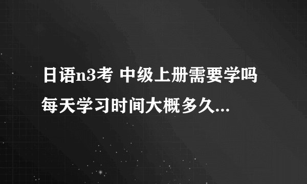 日语n3考 中级上册需要学吗 每天学习时间大概多久!还有一个月考试了。希望给我一些建议呢呢?