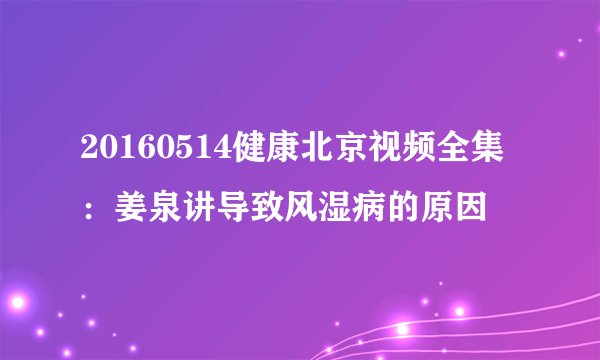 20160514健康北京视频全集：姜泉讲导致风湿病的原因