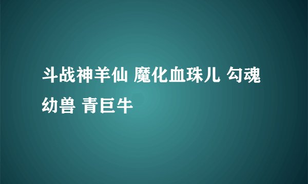 斗战神羊仙 魔化血珠儿 勾魂幼兽 青巨牛