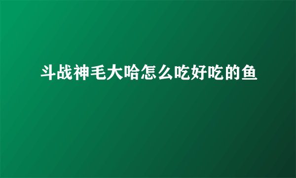 斗战神毛大哈怎么吃好吃的鱼