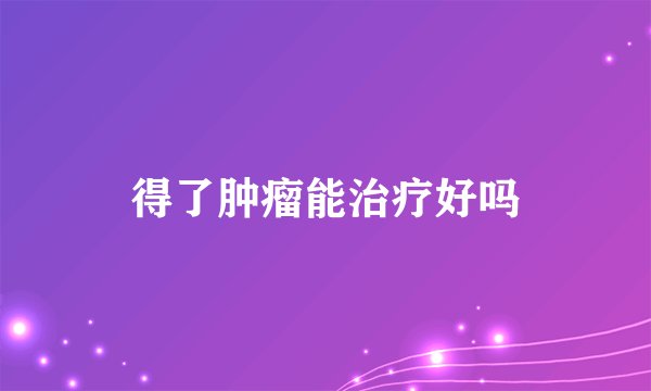 得了肿瘤能治疗好吗