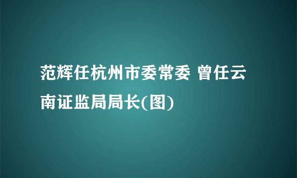范辉任杭州市委常委 曾任云南证监局局长(图)
