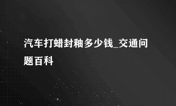 汽车打蜡封釉多少钱_交通问题百科