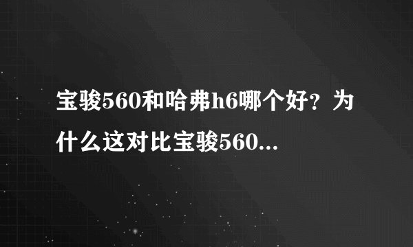 宝骏560和哈弗h6哪个好?为什么这对比宝骏560好像比哈佛h6还好