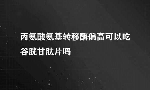 丙氨酸氨基转移酶偏高可以吃谷胱甘肽片吗