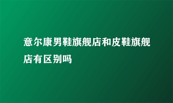 意尔康男鞋旗舰店和皮鞋旗舰店有区别吗