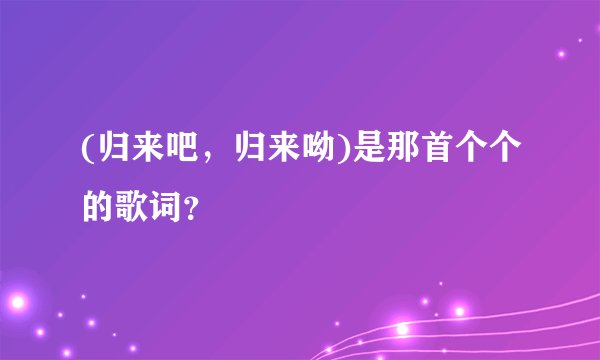 (归来吧,归来呦)是那首个个的歌词?