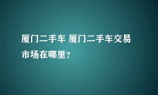厦门二手车 厦门二手车交易市场在哪里？