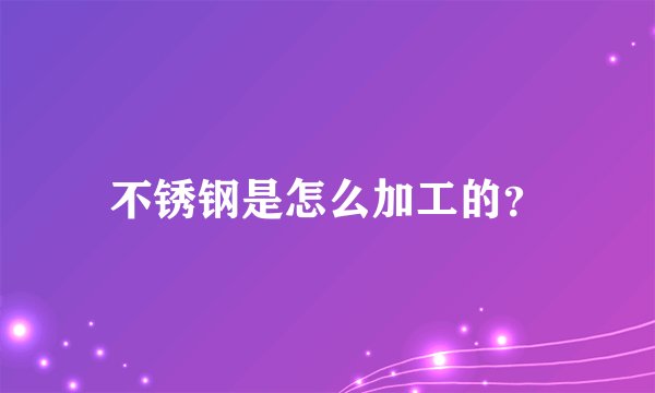 不锈钢是怎么加工的?