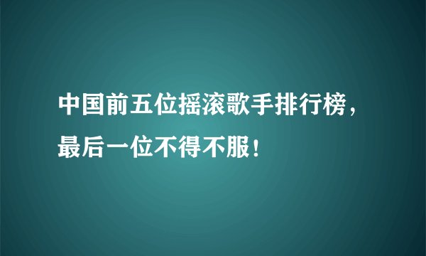 中国前五位摇滚歌手排行榜,最后一位不得不服!