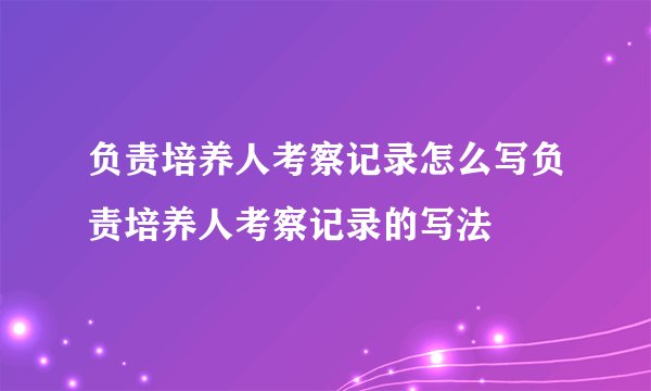 负责培养人考察记录怎么写负责培养人考察记录的写法