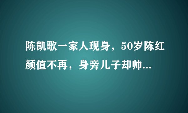 陈凯歌一家人现身，50岁陈红颜值不再，身旁儿子却帅比小鲜肉明星
