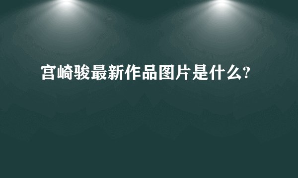 宫崎骏最新作品图片是什么?