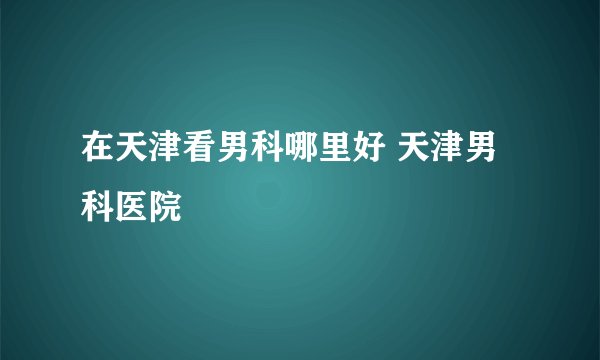在天津看男科哪里好 天津男科医院