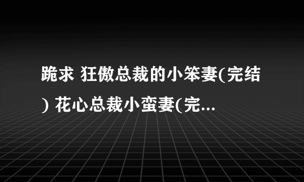 跪求 狂傲总裁的小笨妻(完结) 花心总裁小蛮妻(完结) 火爆总裁的小霉妻(完结) TXT 有的发我邮件592376334@
