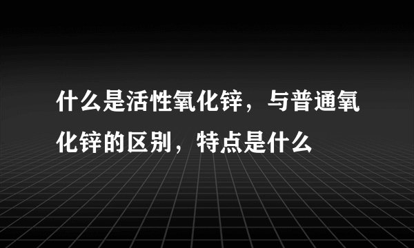 什么是活性氧化锌，与普通氧化锌的区别，特点是什么