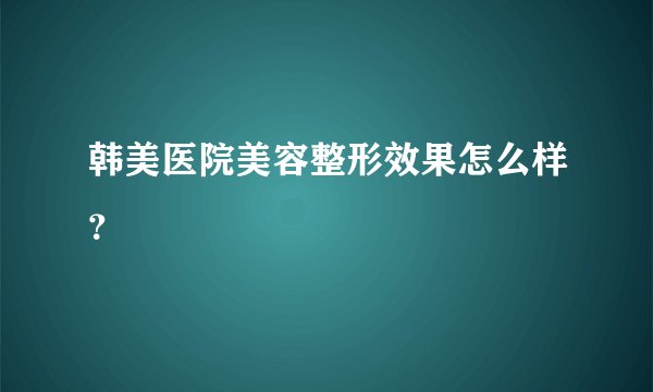 韩美医院美容整形效果怎么样？