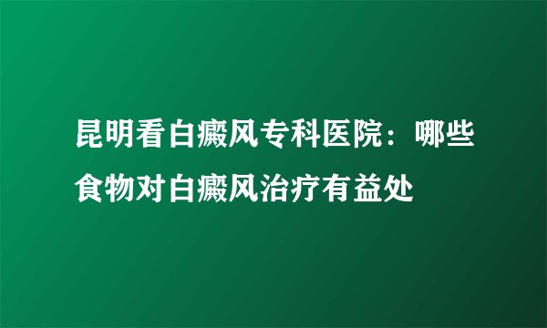 昆明看白癜风专科医院：哪些食物对白癜风治疗有益处