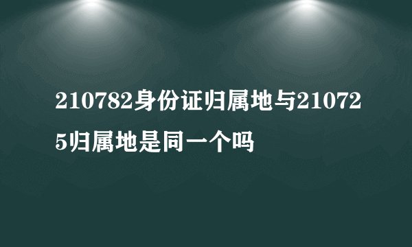 210782身份证归属地与210725归属地是同一个吗