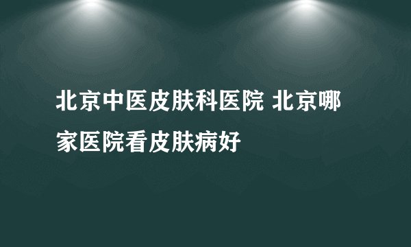 北京中医皮肤科医院 北京哪家医院看皮肤病好