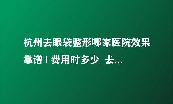 杭州去眼袋整形哪家医院效果靠谱 | 费用时多少_去眼袋有什么好方法