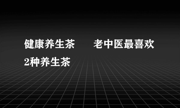 健康养生茶      老中医最喜欢2种养生茶