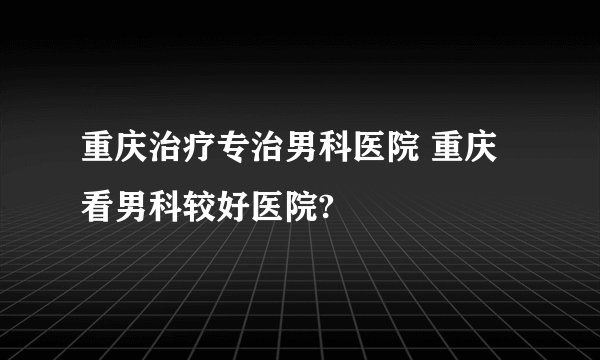 重庆治疗专治男科医院 重庆看男科较好医院?
