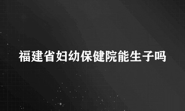 福建省妇幼保健院能生子吗