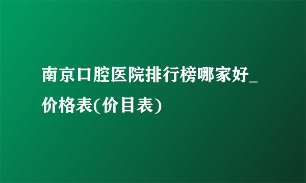 南京口腔医院排行榜哪家好_价格表(价目表)