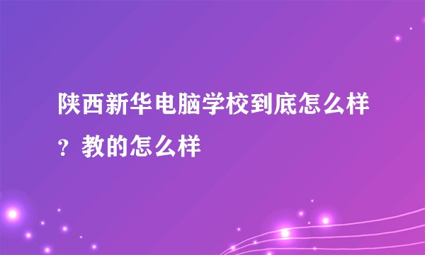 陕西新华电脑学校到底怎么样？教的怎么样